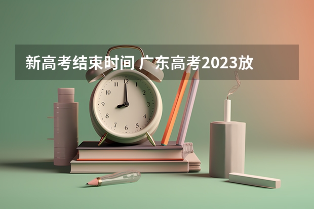新高考结束时间 广东高考2023放榜时间 高考分数线