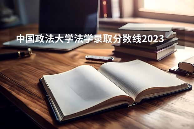 中国政法大学法学录取分数线2023 政法学院录取分数线2023