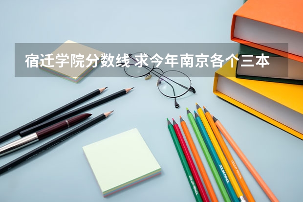 宿迁学院分数线 求今年南京各个三本学校的分数线
