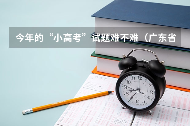 今年的“小高考”试题难不难（广东省小高考录取时间）