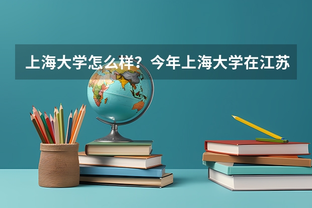 上海大学怎么样？今年上海大学在江苏的录取分数线是多少啊？