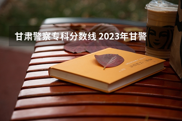 甘肃警察专科分数线 2023年甘警院分数线