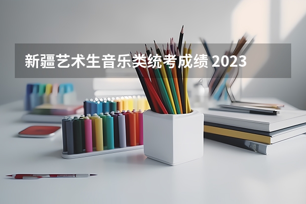 新疆艺术生音乐类统考成绩 2023音乐生艺考分数线