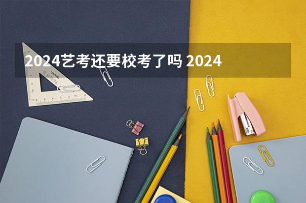 2024艺考还要校考了吗 2024年艺考的时间安排是怎样的？
