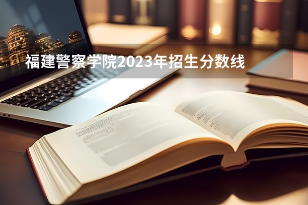 福建警察学院2023年招生分数线 警官学院本科录取分数线2023年