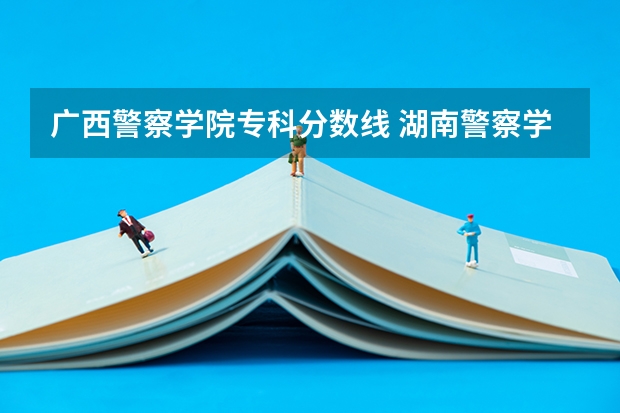 广西警察学院专科分数线 湖南警察学院分数线