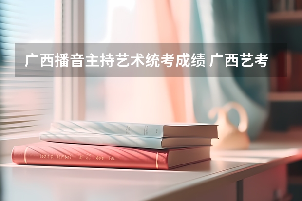 广西播音主持艺术统考成绩 广西艺考分数线