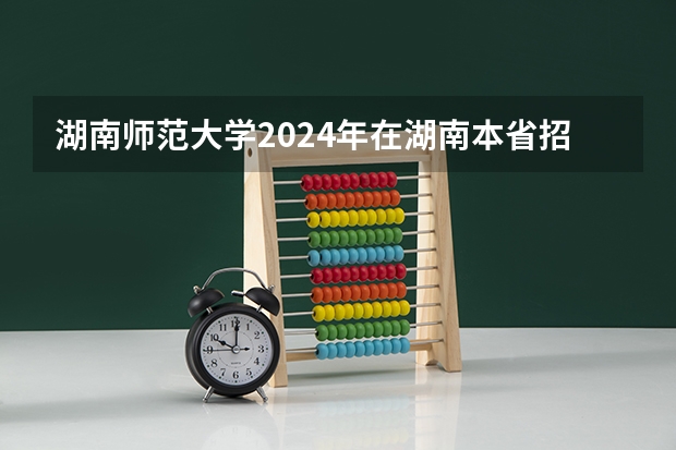 湖南师范大学2024年在湖南本省招生专业选科要求（高考2024年选科要求）