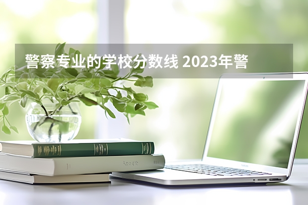 警察专业的学校分数线 2023年警校录取分数线