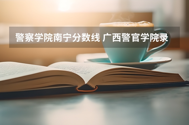 警察学院南宁分数线 广西警官学院录取分数线?