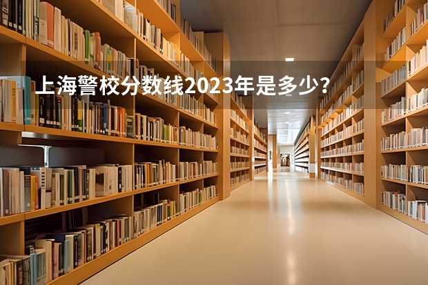 上海警校分数线2023年是多少？