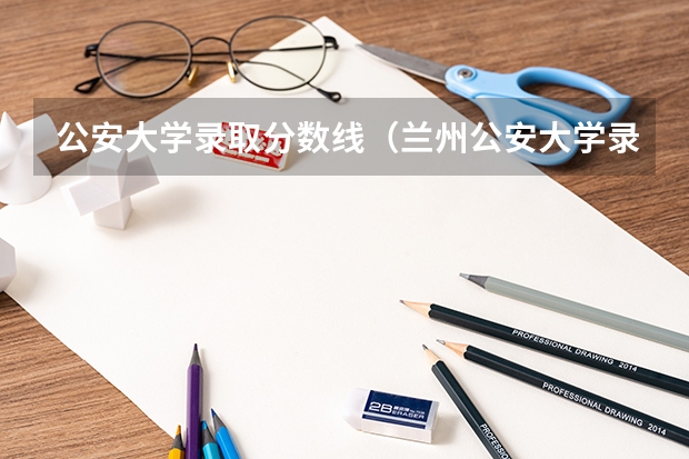 公安大学录取分数线（兰州公安大学录取分数线）