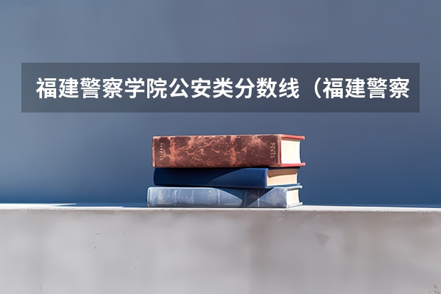 福建警察学院公安类分数线（福建警察学院分数）