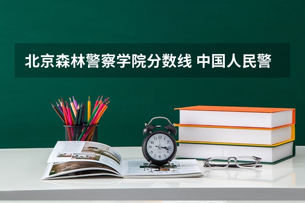 北京森林警察学院分数线 中国人民警察大学录取分数线2023