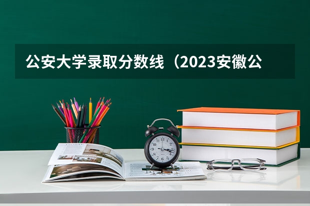 公安大学录取分数线（2023安徽公安学院录取分数）
