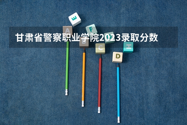 甘肃省警察职业学院2023录取分数 甘肃警察学院录取分数线