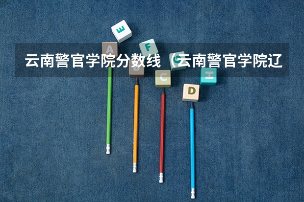 云南警官学院分数线（云南警官学院辽宁分数线）