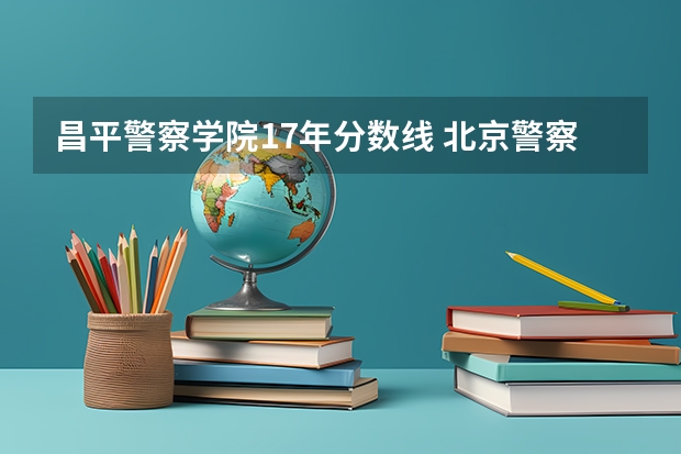 昌平警察学院17年分数线 北京警察学院专业录取分数线