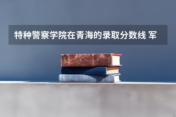 特种警察学院在青海的录取分数线 军校2023录取分数线