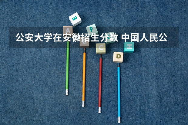 公安大学在安徽招生分数 中国人民公安大学分数线