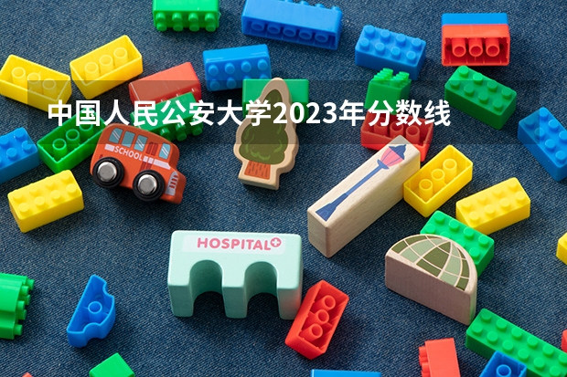 中国人民公安大学2023年分数线 中国人民公安大学录取分数线