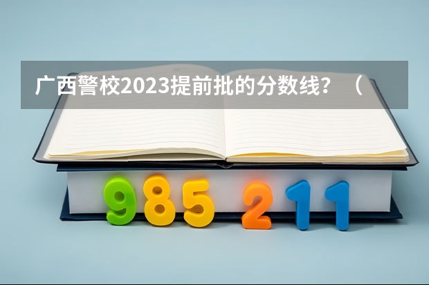广西警校2023提前批的分数线？（中国人民公安大学分数线）