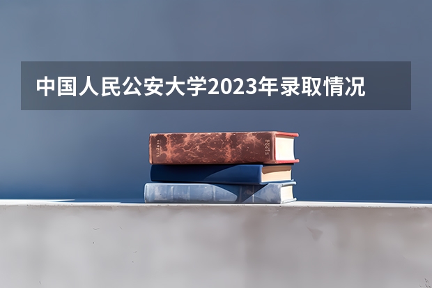 中国人民公安大学2023年录取情况？（内蒙古警校录取分数）