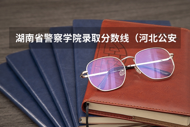 湖南省警察学院录取分数线（河北公安警察学院录取分数线）