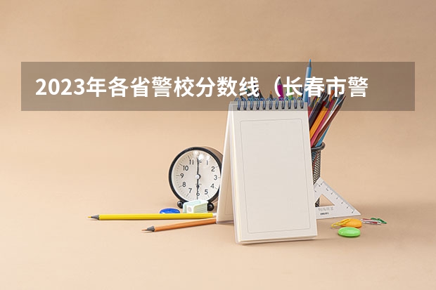 2023年各省警校分数线（长春市警官学院录取分数线）