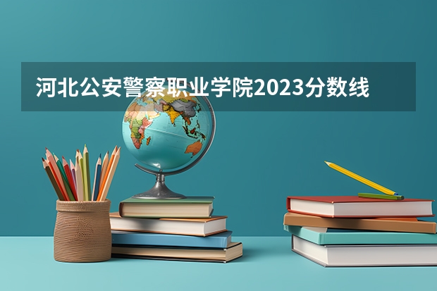 河北公安警察职业学院2023分数线（2023年河北警察职业学院招生录取分数线）