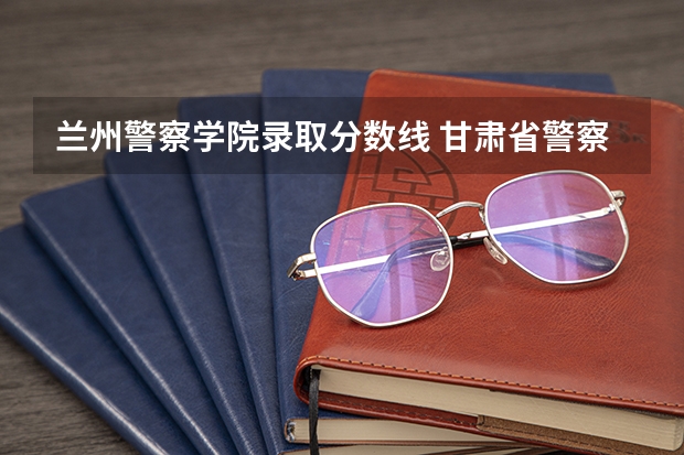 兰州警察学院录取分数线 甘肃省警察学院录取分数线