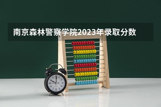 南京森林警察学院2023年录取分数线（南京警察学院在上海招生的分数线是怎样的）