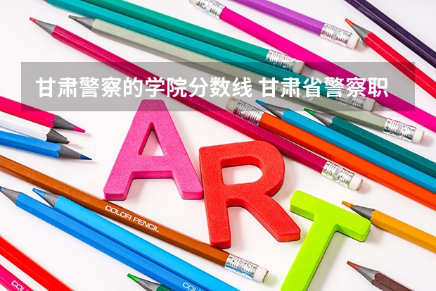 甘肃警察的学院分数线 甘肃省警察职业学院能参加联考的公安专业录取分数预估线？