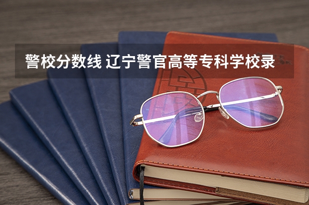 警校分数线 辽宁警官高等专科学校录取分数线