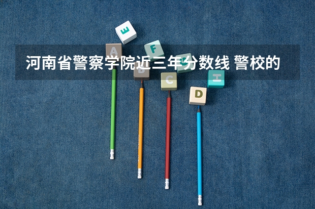 河南省警察学院近三年分数线 警校的最低分数、要求。
