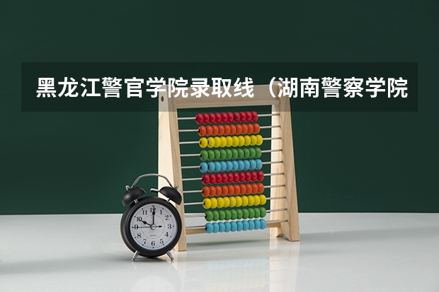 黑龙江警官学院录取线（湖南警察学院提前批录取分数线）