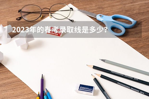 2023年的春考录取线是多少？