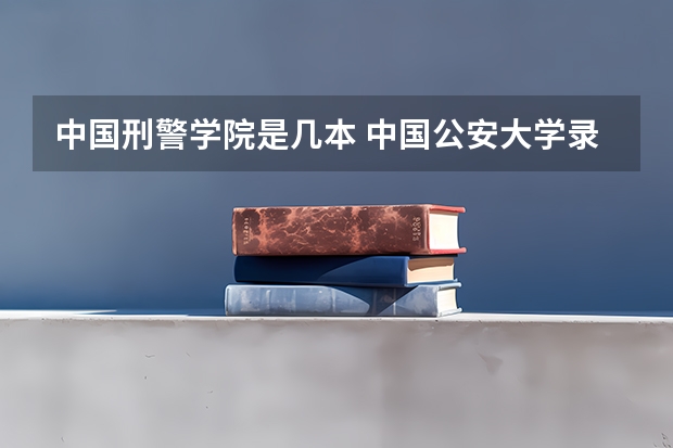 中国刑警学院是几本 中国公安大学录取分数线