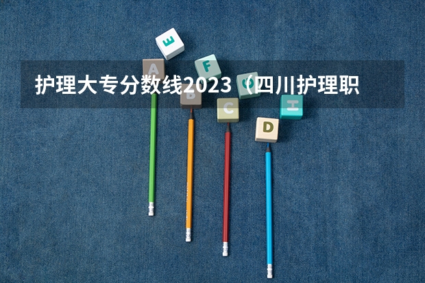 护理大专分数线2023（四川护理职业学院2023单招录取线）