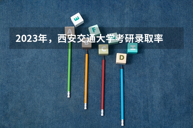 2023年，西安交通大学考研录取率是多少？
