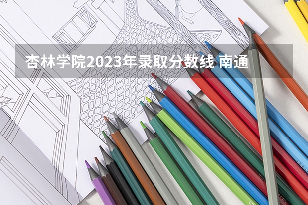 杏林学院2023年录取分数线 南通大学杏林学院的录取分数线