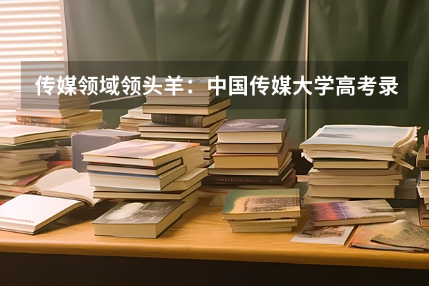 传媒领域领头羊：中国传媒大学高考录取分数线及位次公布 湖南传媒大学排名及分数线