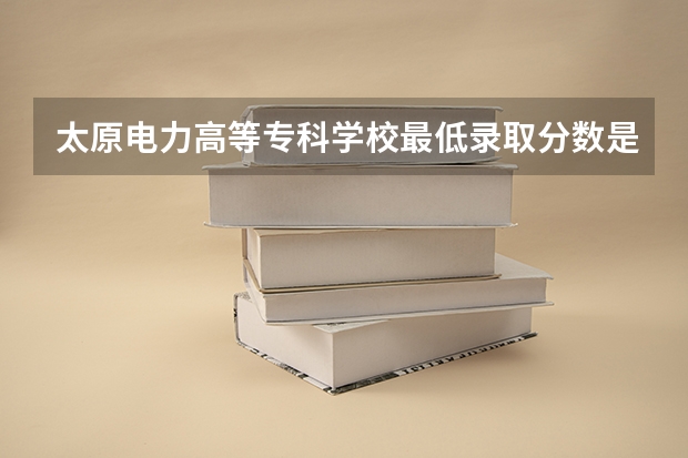 太原电力高等专科学校最低录取分数是多少？