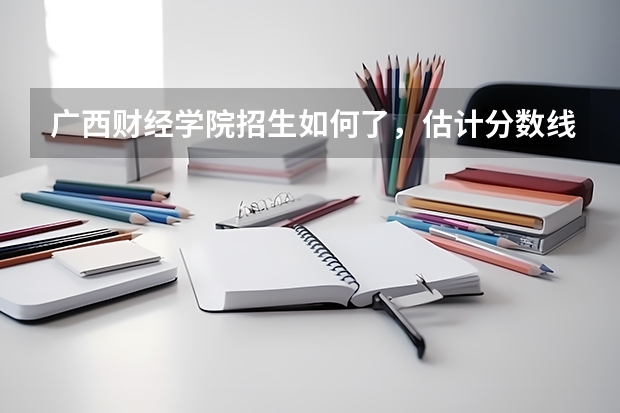 广西财经学院招生如何了，估计分数线如何的
