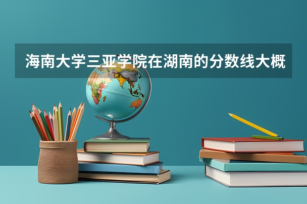 海南大学三亚学院在湖南的分数线大概是多少啊？