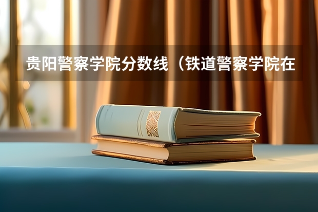 贵阳警察学院分数线（铁道警察学院在贵州招生分数线）