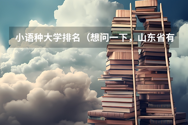 小语种大学排名（想问一下，山东省有没有可以专升本的，并且是学小语种的院校。）