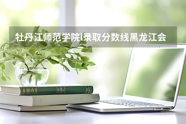 牡丹江师范学院l录取分数线黑龙江会将吗