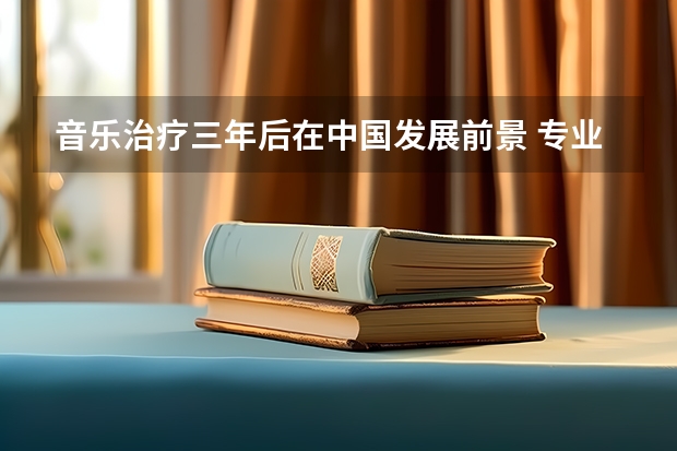 音乐治疗三年后在中国发展前景 专业毕业后工资一般多少 谢谢