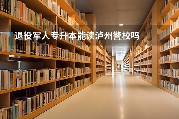 退役军人专升本能读泸州警校吗